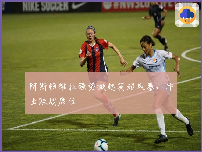 阿斯顿维拉强势掀起英超风暴，冲击欧战席位