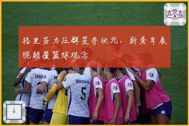 格里芬力压群星夺状元，新秀年表现颠覆篮球观念