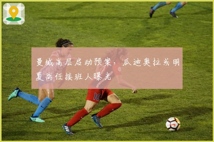 曼城高层启动预案，瓜迪奥拉或明夏离任接班人曝光