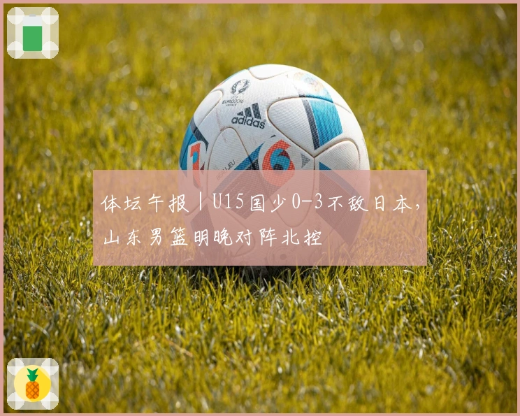体坛午报｜U15国少0-3不敌日本，山东男篮明晚对阵北控
