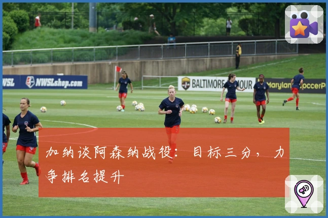 加纳谈阿森纳战役：目标三分，力争排名提升