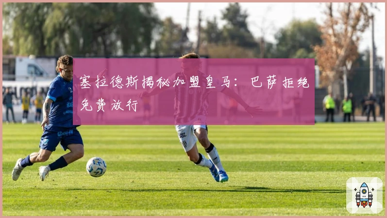 塞拉德斯揭秘加盟皇马：巴萨拒绝免费放行