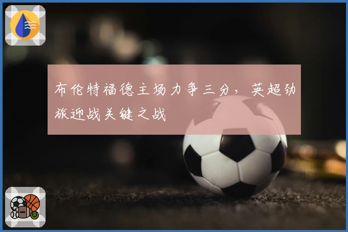 布伦特福德主场力争三分，英超劲旅迎战关键之战