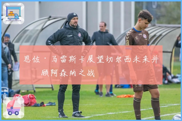 恩佐·马雷斯卡展望切尔西未来并回顾阿森纳之战