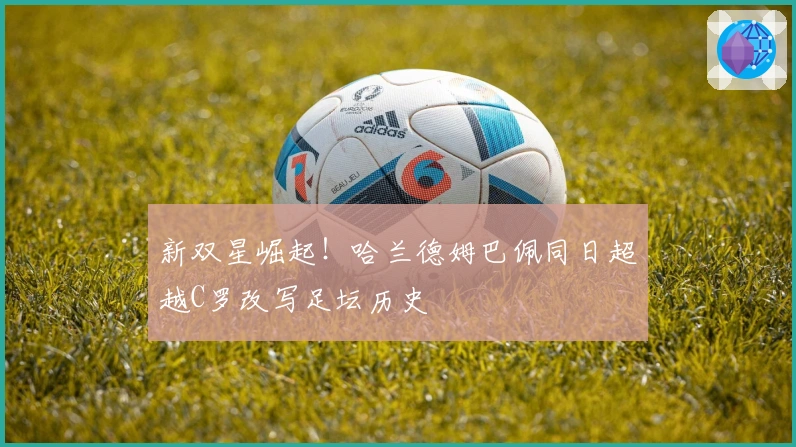 新双星崛起！哈兰德姆巴佩同日超越C罗改写足坛历史