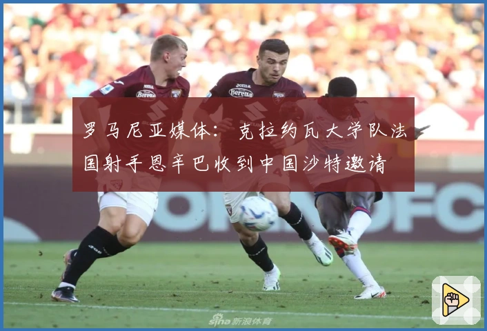 罗马尼亚媒体：克拉约瓦大学队法国射手恩辛巴收到中国沙特邀请