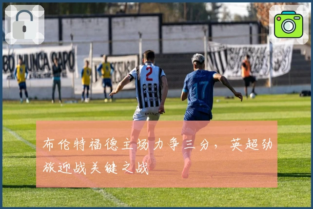 布伦特福德主场力争三分，英超劲旅迎战关键之战