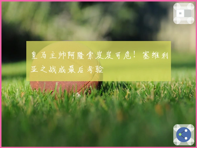 皇马主帅阿隆索岌岌可危！塞维利亚之战成最后考验