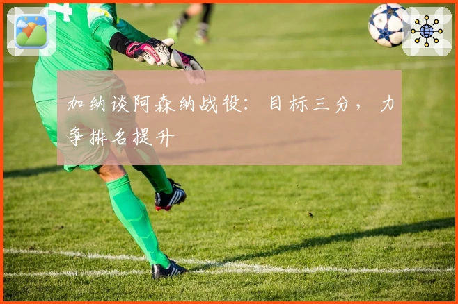 加纳谈阿森纳战役：目标三分，力争排名提升