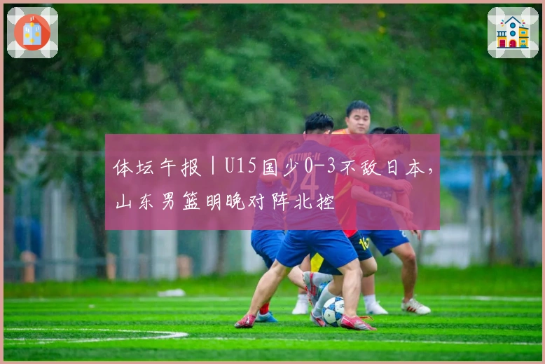 体坛午报｜U15国少0-3不敌日本，山东男篮明晚对阵北控