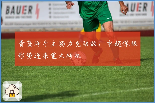 青岛海牛主场力克劲敌，中超保级形势迎来重大转机