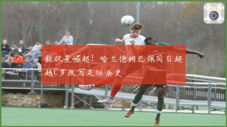 新双星崛起！哈兰德姆巴佩同日超越C罗改写足坛历史