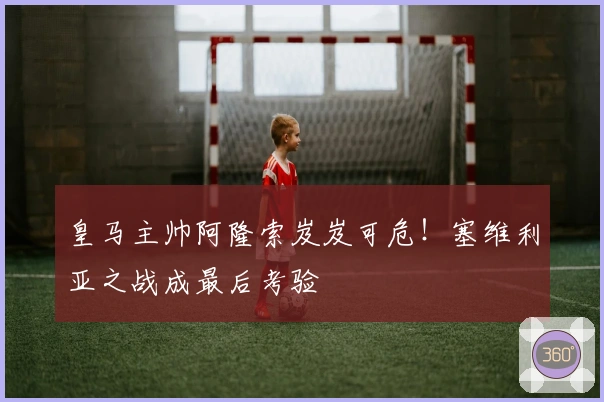 皇马主帅阿隆索岌岌可危!塞维利亚之战成最后考验